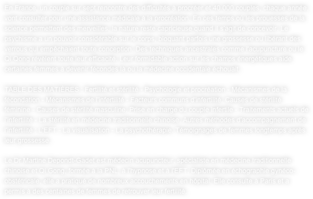 En France, un couple sur sept rencontre des difficultés à procréer et 40 000 couples, chaque année, vont consulter pour une assistance médicale à la procréation. En ces temps où les prouesses de la science permettent des merveilles, la nature reste capricieuse quand il s'agit de concevoir. Le psychisme a un pouvoir considérable sur le corps, bloquant parfois une grossesse ou libérant des verrous qui empêchaient toute conception. Des techniques ancestrales comme l'acupuncture ou le Qi Qong révèlent toute leur efficacité. Leur formidable action sur les champs énergétiques aide certaines femmes à devenir fécondes là où la médecine occidentale échouait. 

TABLE DES MATIÈRES : Fertilité et stérilité - Psychologie et procréation - Mécanismes de la fécondation - Mécanismes de l'infertilité - Facteurs communs d'infertilité. Causes de stérilité féminine - Causes de stérilité masculine. Prise en charge du couple infertile - Traitements actuels de l'infertilité - La stérilité en médecine traditionnelle chinoise. Autres méthodes d'accompagnement de l'infertilité : L'EFT - La visualisation - La psychothérapie. Témoignages de femmes longtemps après leur grossesse. 

Le Dr Martine Depondt-Gadet est médecin acupuncteur, spécialiste en médecine traditionnelle chinoise et Qi Gong, formée à la PNL, à l'hypnose et à l'EFT. Diplômée en échographie gynéco-obstétricale, elle a pratiqué de nombreux accouchements en hôpital. Elle consulte à Paris et a permis à des centaines de femmes de retrouver leur fertilité.